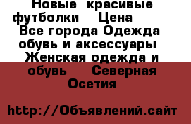 Новые, красивые футболки  › Цена ­ 550 - Все города Одежда, обувь и аксессуары » Женская одежда и обувь   . Северная Осетия